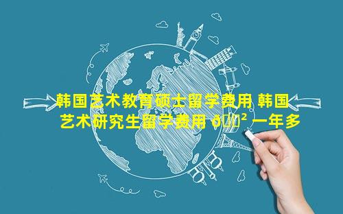 韩国艺术教育硕士留学费用 韩国艺术研究生留学费用 🌲 一年多少